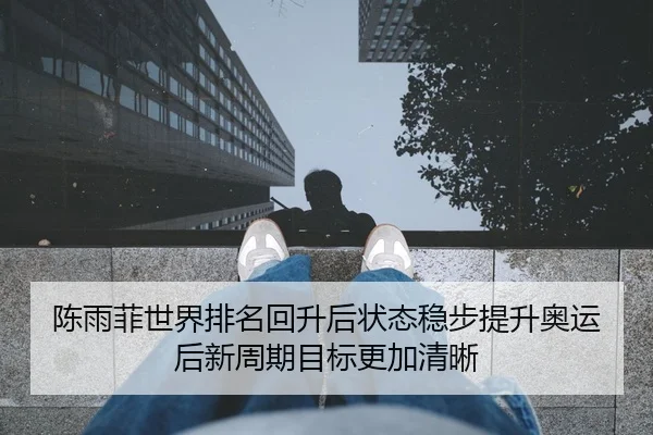 陈雨菲世界排名回升后状态稳步提升奥运后新周期目标更加清晰